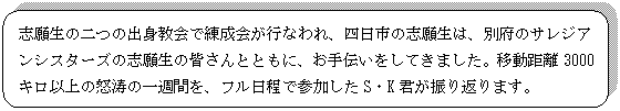 角丸四角形: 志願生の二つの出身教会で練成会が行なわれ、四日市の志願生は、別府のサレジアンシスターズの志願生の皆さんとともに、お手伝いをしてきました。移動距離3000キロ以上の怒涛の一週間を、フル日程で参加したS・K君が振り返ります。