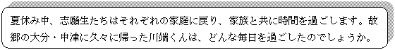 角丸四角形: 夏休み中、志願生たちはそれぞれの家庭に戻り、家族と共に時間を過ごします。故郷の大分・中津に久々に帰った川端くんは、どんな毎日を過ごしたのでしょうか。