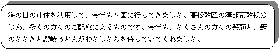 角丸四角形: 海の日の連休を利用して、今年も四国に行ってきました。高松教区の溝部司教様はじめ、多くの方々のご配慮によるものです。今年も、たくさんの方々の笑顔と、鰹のたたきと讃岐うどんがわたしたちを待っていてくれました。